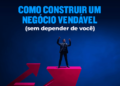 Como construir um negócio vendável (sem depender de você)