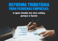 Reforma Tributária para Pequenas Empresas: o que muda no seu caixa, preço e lucro