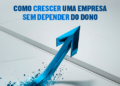 Como crescer uma empresa sem depender do dono